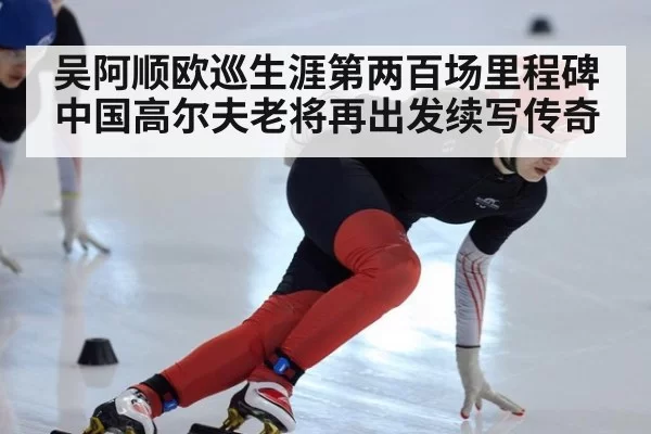 吴阿顺欧巡生涯第两百场里程碑 中国高尔夫老将再出发续写传奇
